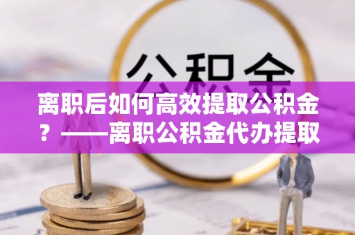 荔湾离职后如何高效提取公积金？——离职公积金代办提取全流程解析
