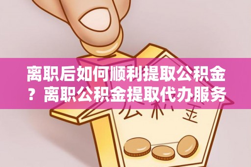 荔湾离职后如何顺利提取公积金？离职公积金提取代办服务帮你搞定！