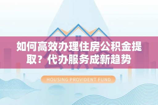 荔湾如何高效办理住房公积金提取？代办服务成新趋势