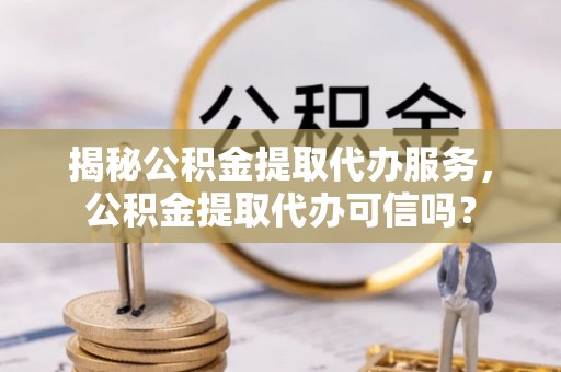 荔湾揭秘公积金提取代办服务，公积金提取代办可信吗？