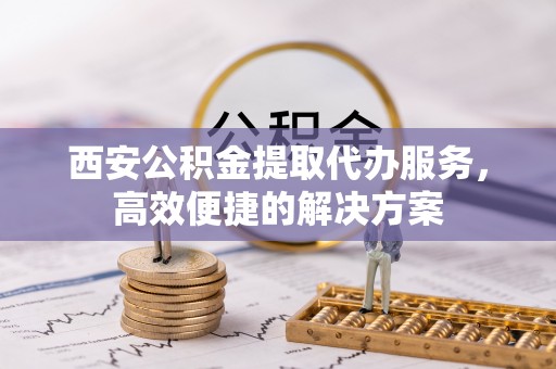 荔湾西安公积金提取代办服务，高效便捷的解决方案