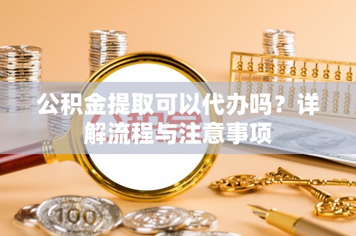 荔湾公积金提取可以代办吗？详解流程与注意事项