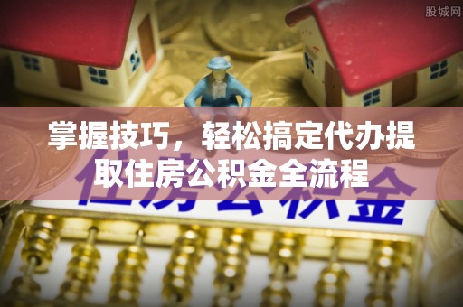 荔湾掌握技巧，轻松搞定代办提取住房公积金全流程