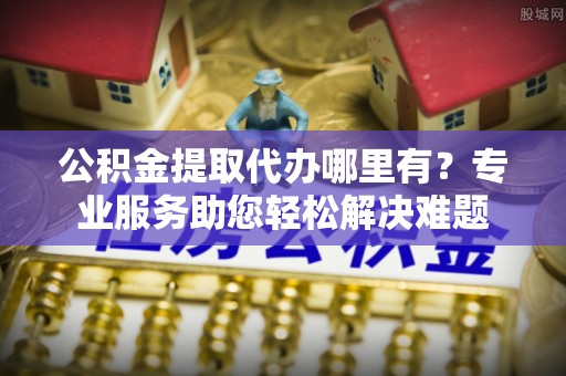 荔湾公积金提取代办哪里有？专业服务助您轻松解决难题