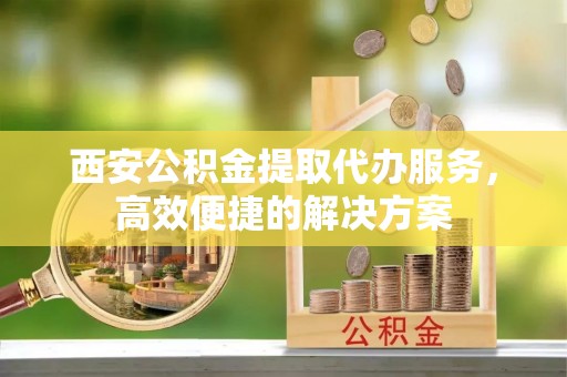 荔湾西安公积金提取代办服务，高效便捷的解决方案