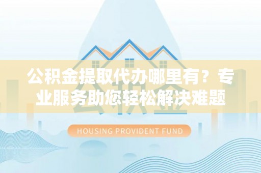 荔湾公积金提取代办哪里有？专业服务助您轻松解决难题